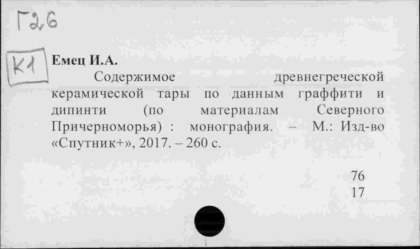 ﻿Емец И.А.
Содержимое	древнегреческой
керамической тары по данным граффити и дипинти (по материалам Северного Причерноморья) : монография. - М.: Изд-во «Спутник+», 2017. - 260 с.
76
17